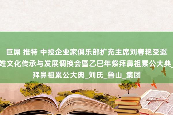 巨屌 推特 中投企业家俱乐部扩充主席刘春艳受邀过问平顶山市刘姓文化传承与发展调换会暨乙巳年祭拜鼻祖累公大典_刘氏_鲁山_集团