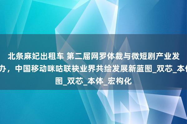 北条麻妃出租车 第二届网罗体裁与微短剧产业发展论坛举办，中国移动咪咕联袂业界共绘发展新蓝图_双芯_本体_宏构化