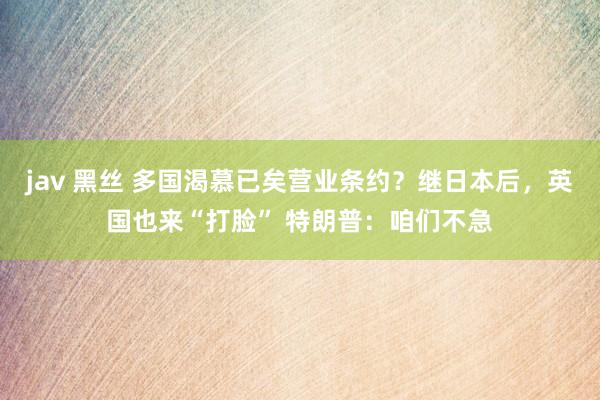 jav 黑丝 多国渴慕已矣营业条约？继日本后，英国也来“打脸” 特朗普：咱们不急