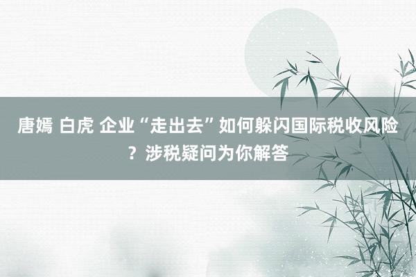 唐嫣 白虎 企业“走出去”如何躲闪国际税收风险？涉税疑问为你解答