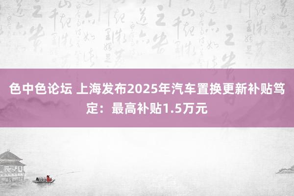 色中色论坛 上海发布2025年汽车置换更新补贴笃定：最高补贴1.5万元