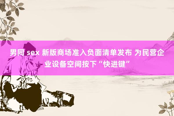 男同 sex 新版商场准入负面清单发布 为民营企业设备空间按下“快进键”