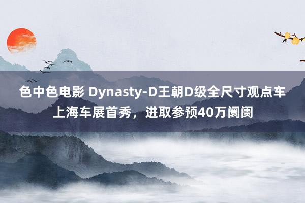 色中色电影 Dynasty-D王朝D级全尺寸观点车上海车展首秀，进取参预40万阛阓