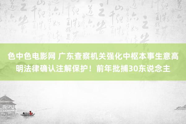 色中色电影网 广东查察机关强化中枢本事生意高明法律确认注解保护！前年批捕30东说念主