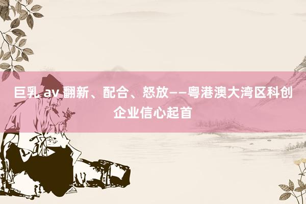 巨乳 av 翻新、配合、怒放——粤港澳大湾区科创企业信心起首