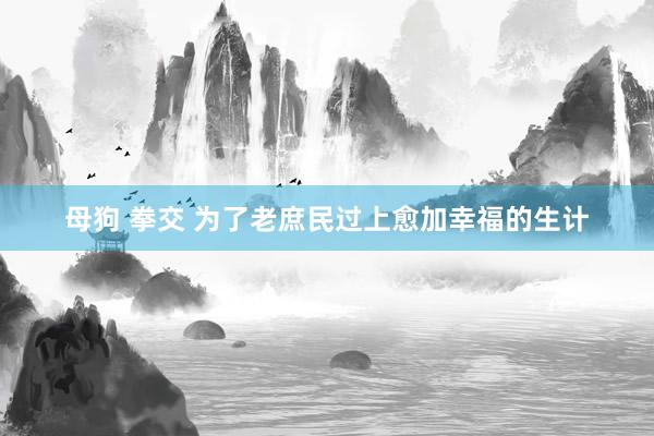 母狗 拳交 为了老庶民过上愈加幸福的生计