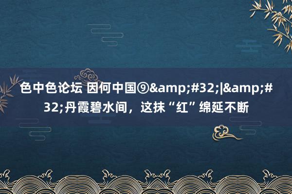 色中色论坛 因何中国⑨&#32;|&#32;丹霞碧水间，这抹“红”绵延不断