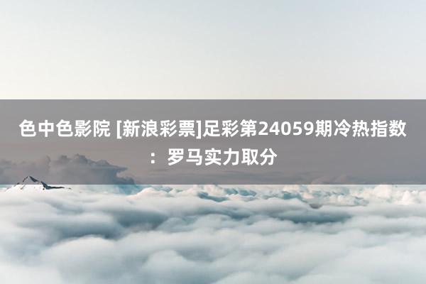 色中色影院 [新浪彩票]足彩第24059期冷热指数：罗马实力取分