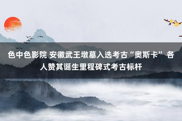 色中色影院 安徽武王墩墓入选考古“奥斯卡” 各人赞其诞生里程碑式考古标杆