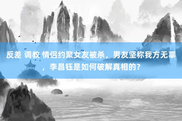反差 调教 情侣约聚女友被杀，男友坚称我方无辜，李昌钰是如何破解真相的？