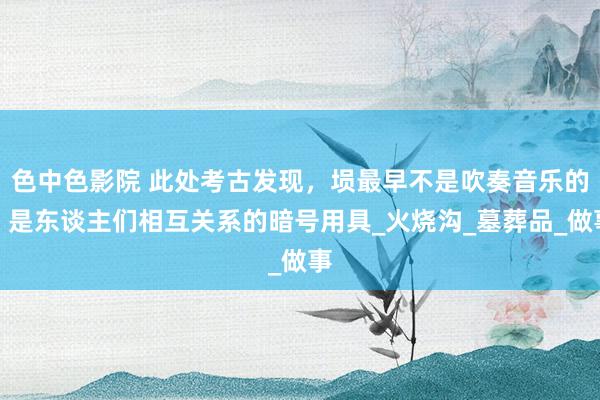 色中色影院 此处考古发现，埙最早不是吹奏音乐的，是东谈主们相互关系的暗号用具_火烧沟_墓葬品_做事