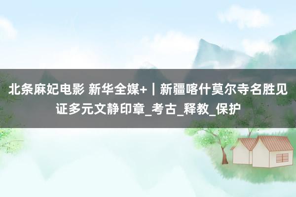 北条麻妃电影 新华全媒+｜新疆喀什莫尔寺名胜见证多元文静印章_考古_释教_保护