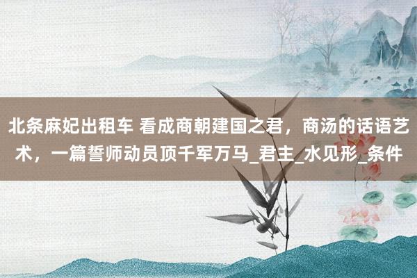 北条麻妃出租车 看成商朝建国之君，商汤的话语艺术，一篇誓师动员顶千军万马_君主_水见形_条件
