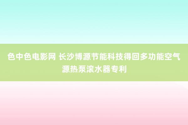 色中色电影网 长沙博源节能科技得回多功能空气源热泵滚水器专利