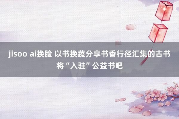 jisoo ai换脸 以书换蔬分享书香行径汇集的古书将“入驻”公益书吧