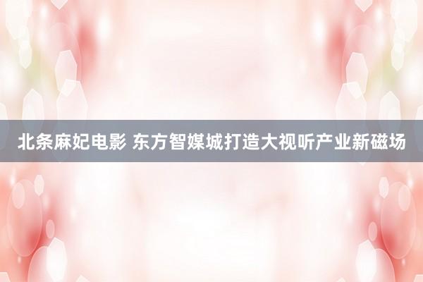 北条麻妃电影 东方智媒城打造大视听产业新磁场