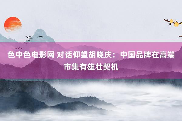 色中色电影网 对话仰望胡晓庆：中国品牌在高端市集有雄壮契机