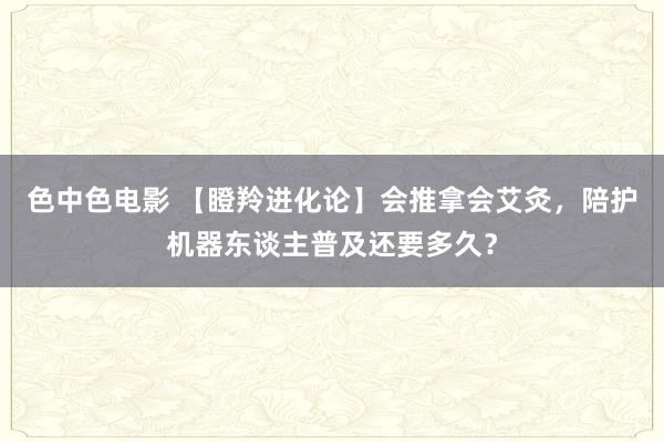 色中色电影 【瞪羚进化论】会推拿会艾灸，陪护机器东谈主普及还要多久？