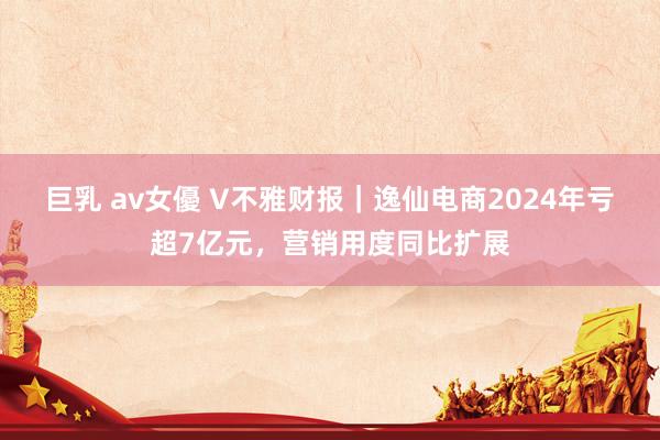 巨乳 av女優 V不雅财报｜逸仙电商2024年亏超7亿元，营销用度同比扩展