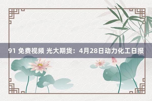 91 免费视频 光大期货：4月28日动力化工日报