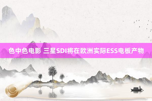 色中色电影 三星SDI将在欧洲实际ESS电板产物