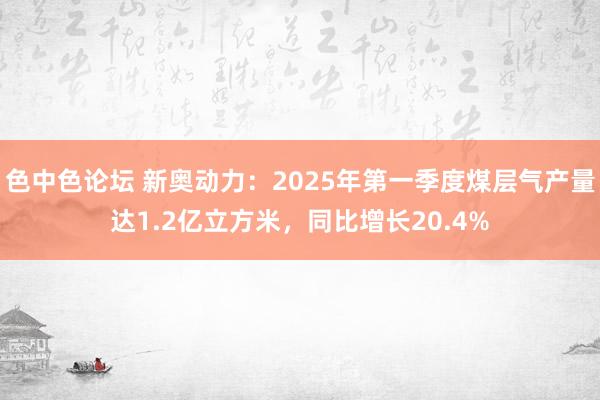 色中色论坛 新奥动力：2025年第一季度煤层气产量达1.2亿立方米，同比增长20.4%