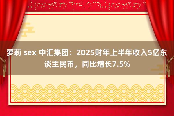 萝莉 sex 中汇集团：2025财年上半年收入5亿东谈主民币，同比增长7.5%
