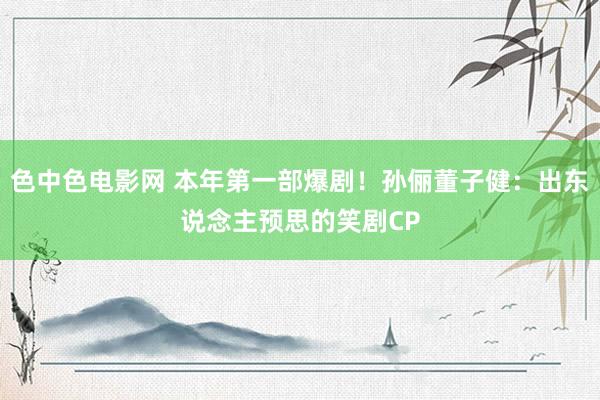 色中色电影网 本年第一部爆剧！孙俪董子健：出东说念主预思的笑剧CP