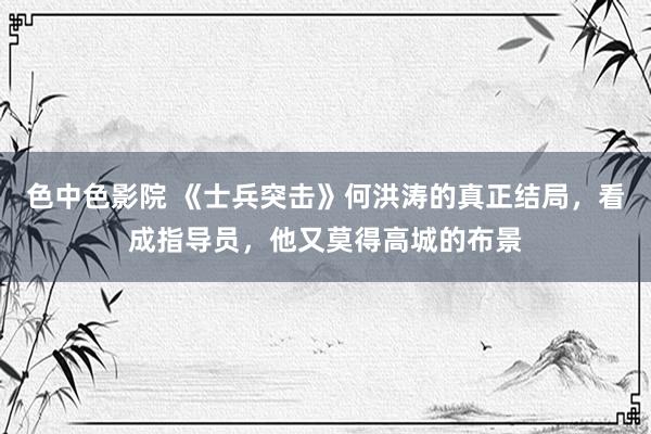 色中色影院 《士兵突击》何洪涛的真正结局，看成指导员，他又莫得高城的布景
