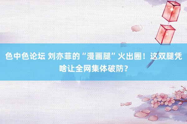 色中色论坛 刘亦菲的“漫画腿”火出圈！这双腿凭啥让全网集体破防？