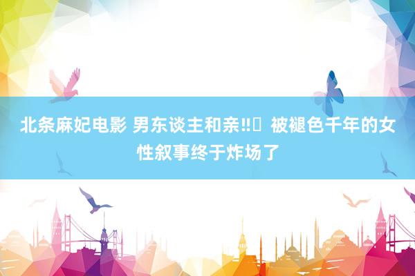 北条麻妃电影 男东谈主和亲‼️被褪色千年的女性叙事终于炸场了