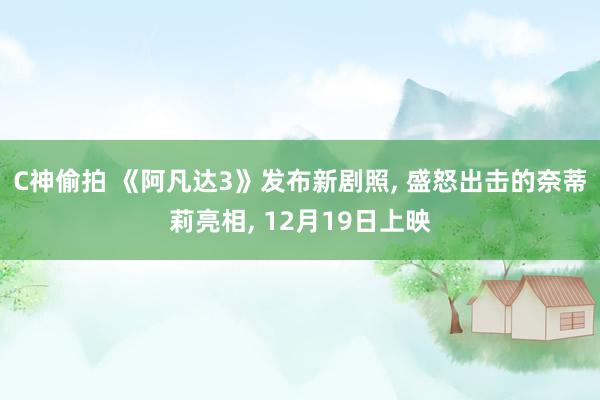C神偷拍 《阿凡达3》发布新剧照， 盛怒出击的奈蒂莉亮相， 12月19日上映