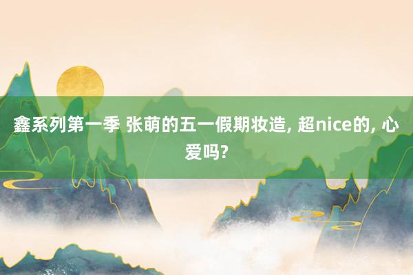 鑫系列第一季 张萌的五一假期妆造， 超nice的， 心爱吗?