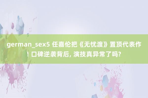 german_sex5 任嘉伦把《无忧渡》置顶代表作! 口碑逆袭背后， 演技真异常了吗?