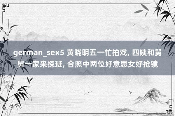 german_sex5 黄晓明五一忙拍戏， 四姨和舅舅一家来探班， 合照中两位好意思女好抢镜