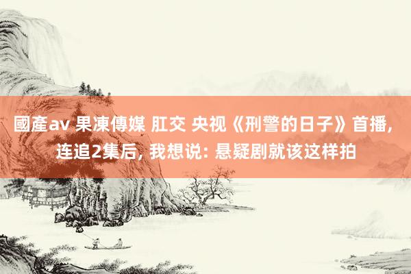 國產av 果凍傳媒 肛交 央视《刑警的日子》首播， 连追2集后， 我想说: 悬疑剧就该这样拍