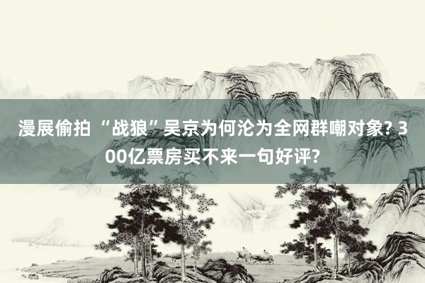漫展偷拍 “战狼”吴京为何沦为全网群嘲对象? 300亿票房买不来一句好评?