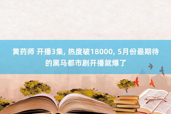 黄药师 开播3集， 热度破18000， 5月份最期待的黑马都市剧开播就爆了