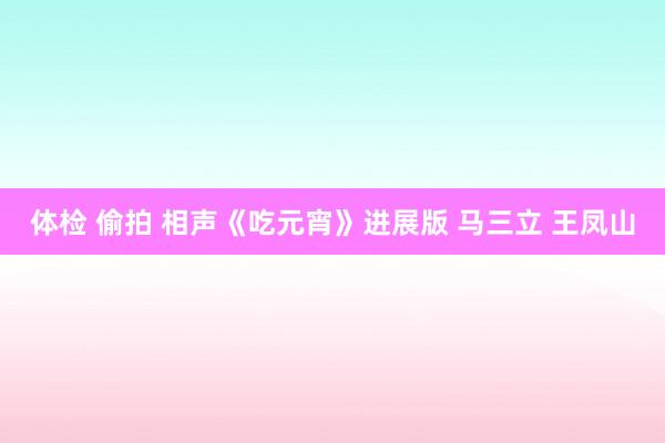 体检 偷拍 相声《吃元宵》进展版 马三立 王凤山