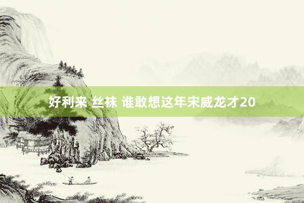 好利来 丝袜 谁敢想这年宋威龙才20