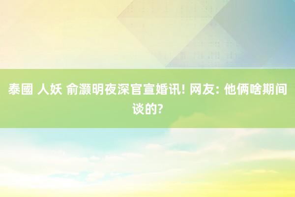 泰國 人妖 俞灏明夜深官宣婚讯! 网友: 他俩啥期间谈的?