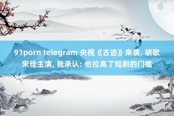 91porn telegram 央视《古迹》来袭， 胡歌宋佳主演， 我承认: 他拉高了短剧的门槛