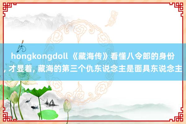 hongkongdoll 《藏海传》看懂八令郎的身份， 才显着， 藏海的第三个仇东说念主是面具东说念主