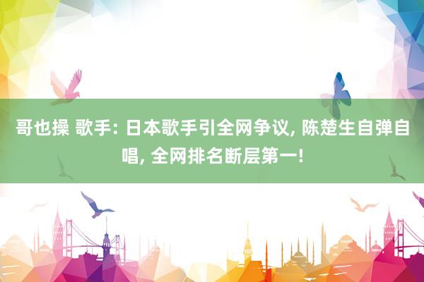 哥也操 歌手: 日本歌手引全网争议， 陈楚生自弹自唱， 全网排名断层第一!
