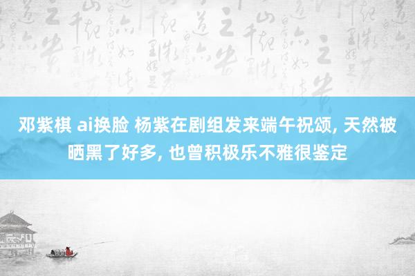 邓紫棋 ai换脸 杨紫在剧组发来端午祝颂， 天然被晒黑了好多， 也曾积极乐不雅很鉴定