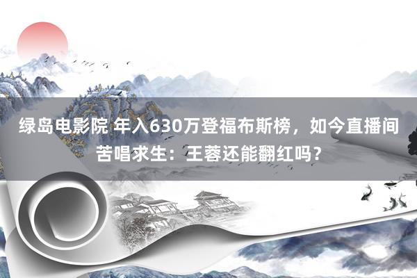 绿岛电影院 年入630万登福布斯榜，如今直播间苦唱求生：王蓉还能翻红吗？