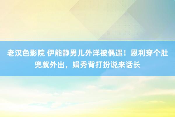 老汉色影院 伊能静男儿外洋被偶遇！恩利穿个肚兜就外出，娟秀背打扮说来话长