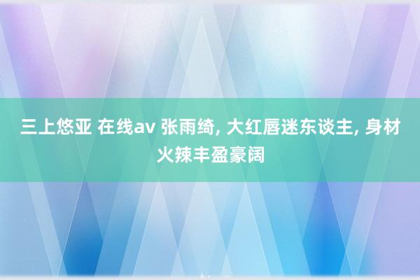 三上悠亚 在线av 张雨绮， 大红唇迷东谈主， 身材火辣丰盈豪阔