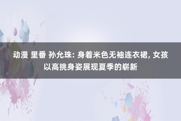 动漫 里番 孙允珠: 身着米色无袖连衣裙， 女孩以高挑身姿展现夏季的崭新