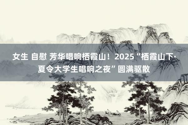 女生 自慰 芳华唱响栖霞山！2025“栖霞山下·夏令大学生唱响之夜”圆满驱散